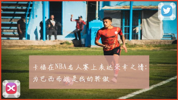 卡福在NBA名人赛上表达荣幸之情：为巴西而战是我的骄傲