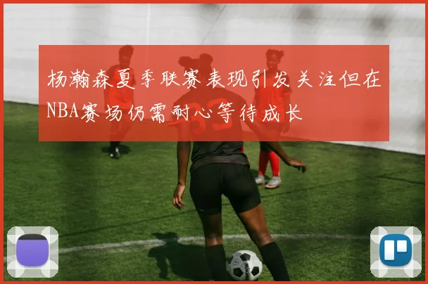 杨瀚森夏季联赛表现引发关注但在NBA赛场仍需耐心等待成长
