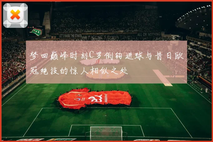 梦回巅峰时刻C罗倒钩进球与昔日欧冠绝技的惊人相似之处