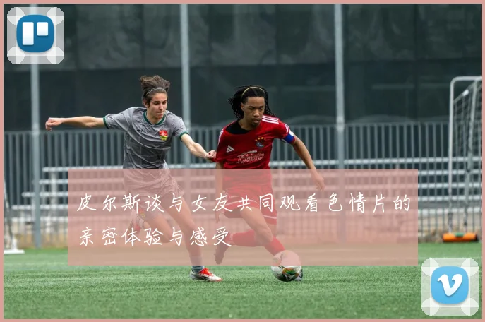 皮尔斯谈与女友共同观看色情片的亲密体验与感受