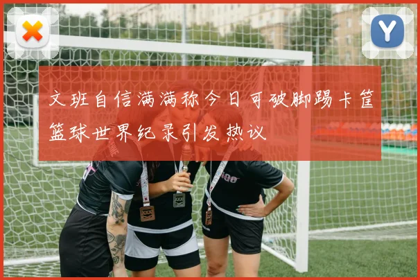 文班自信满满称今日可破脚踢卡筐篮球世界纪录引发热议
