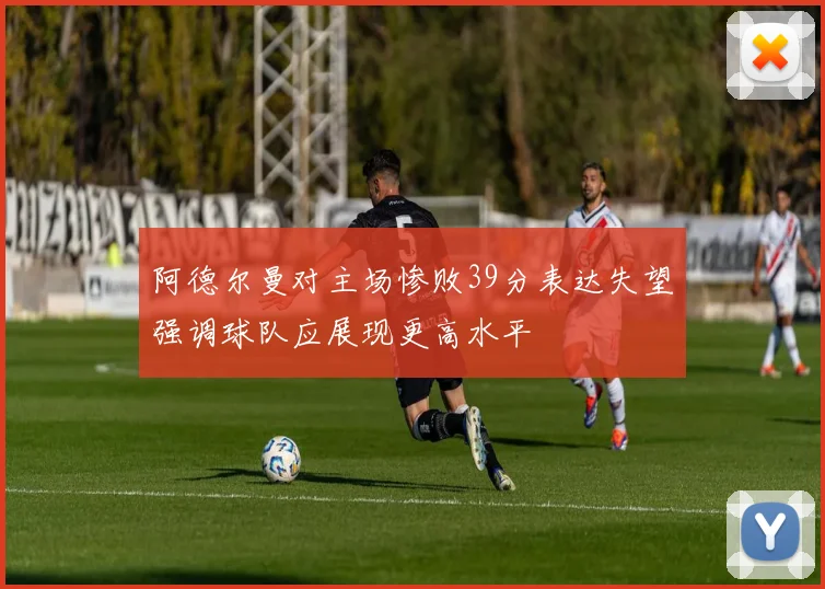 阿德尔曼对主场惨败39分表达失望强调球队应展现更高水平