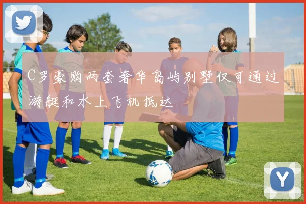 C罗豪购两套奢华岛屿别墅仅可通过游艇和水上飞机抵达