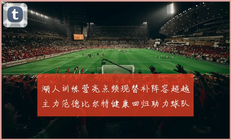 湖人训练营亮点频现替补阵容超越主力范德比尔特健康回归助力球队