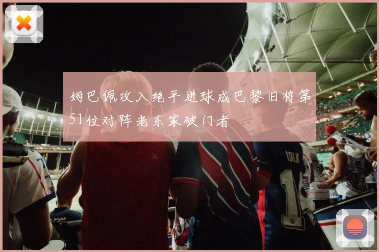 姆巴佩攻入绝平进球成巴黎旧将第51位对阵老东家破门者