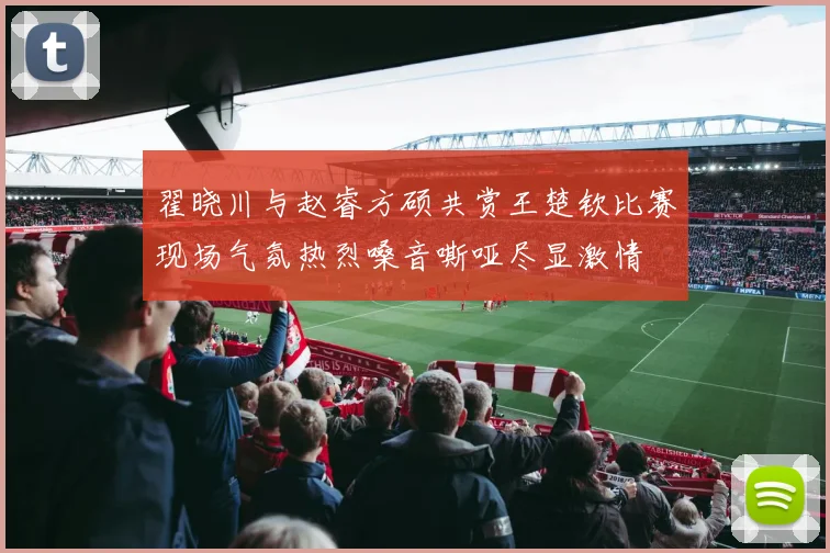翟晓川与赵睿方硕共赏王楚钦比赛现场气氛热烈嗓音嘶哑尽显激情
