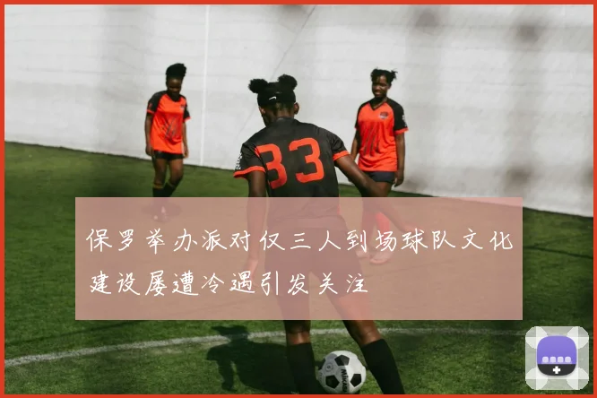 保罗举办派对仅三人到场球队文化建设屡遭冷遇引发关注