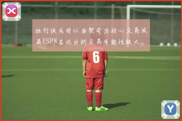 独行侠或将以东契奇为核心交易浓眉ESPN名记分析交易可能性极大