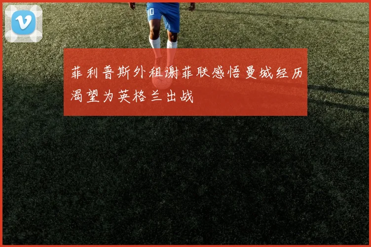 菲利普斯外租谢菲联感悟曼城经历渴望为英格兰出战