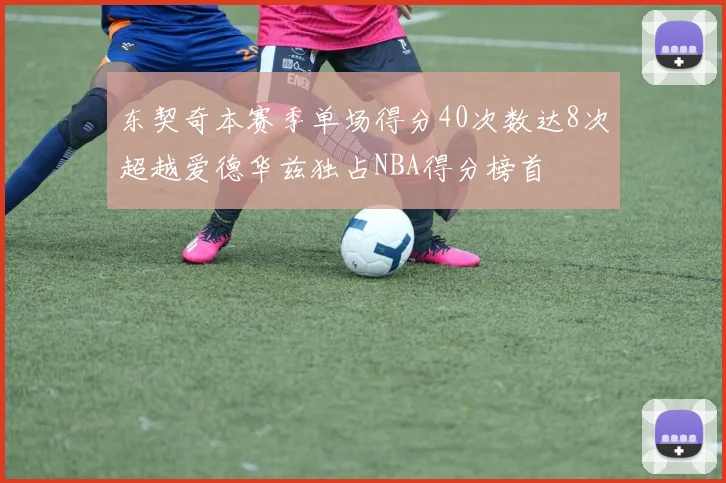 东契奇本赛季单场得分40次数达8次超越爱德华兹独占NBA得分榜首