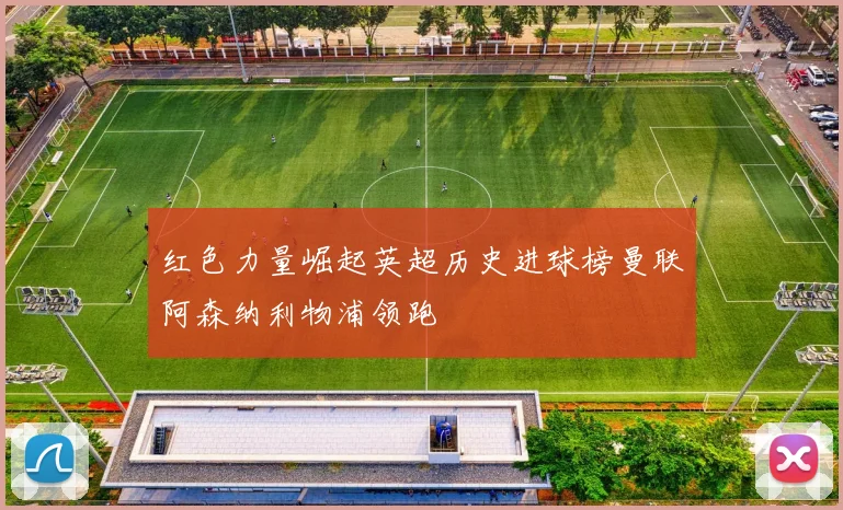 红色力量崛起英超历史进球榜曼联阿森纳利物浦领跑