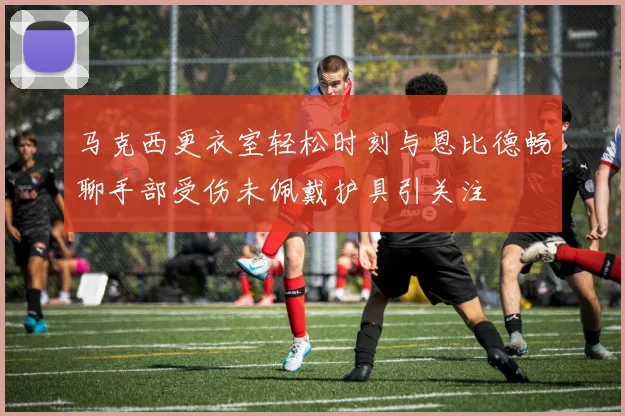 马克西更衣室轻松时刻与恩比德畅聊手部受伤未佩戴护具引关注