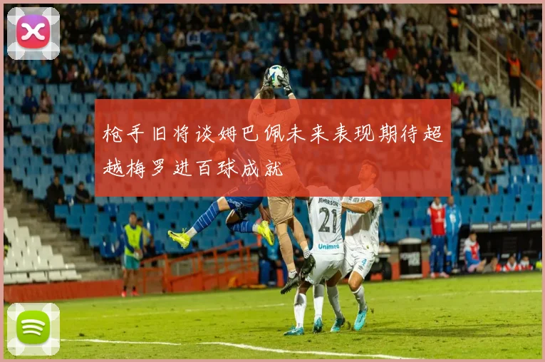 枪手旧将谈姆巴佩未来表现期待超越梅罗进百球成就