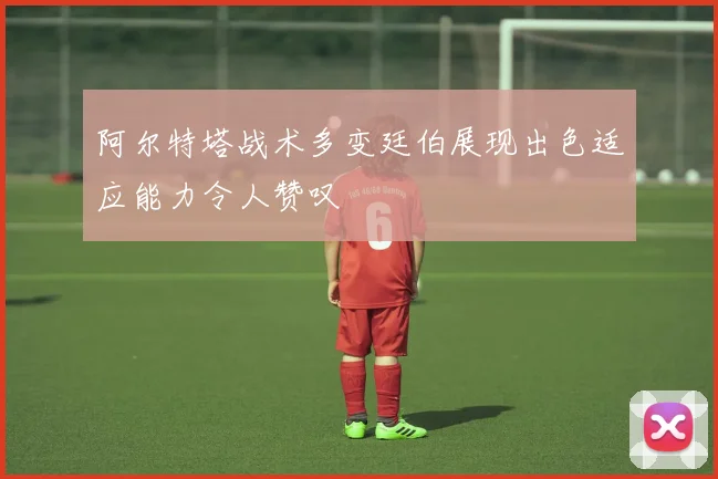 阿尔特塔战术多变廷伯展现出色适应能力令人赞叹