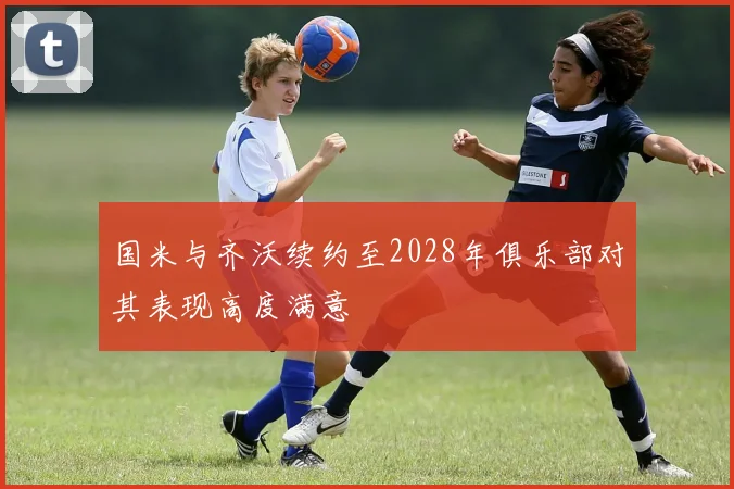 国米与齐沃续约至2028年俱乐部对其表现高度满意