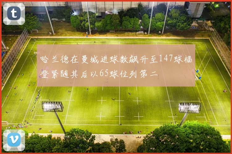 哈兰德在曼城进球数飙升至147球福登紧随其后以65球位列第二